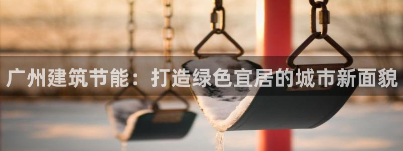e尊国际平台：广州建筑节能：打造绿色宜居的城市新面貌